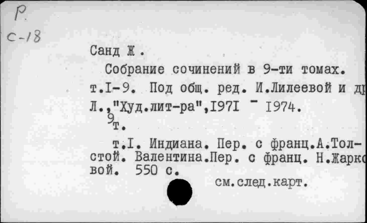 ﻿с-/8
Санд Ж .
Собрание сочинений в 9-ти томах. т.1-9. Под общ. ред. И.Лилеевой и д! Л.,”Худ.лит-ра”,1971 “ 1974.
9т.
т.1. Индиана. Пер. с франц.А.Толстой. Валентина.Пер. с франц. Н.Жаркс вой. 550 с.
см.след.карт.